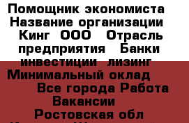 Помощник экономиста › Название организации ­ Кинг, ООО › Отрасль предприятия ­ Банки, инвестиции, лизинг › Минимальный оклад ­ 25 000 - Все города Работа » Вакансии   . Ростовская обл.,Каменск-Шахтинский г.